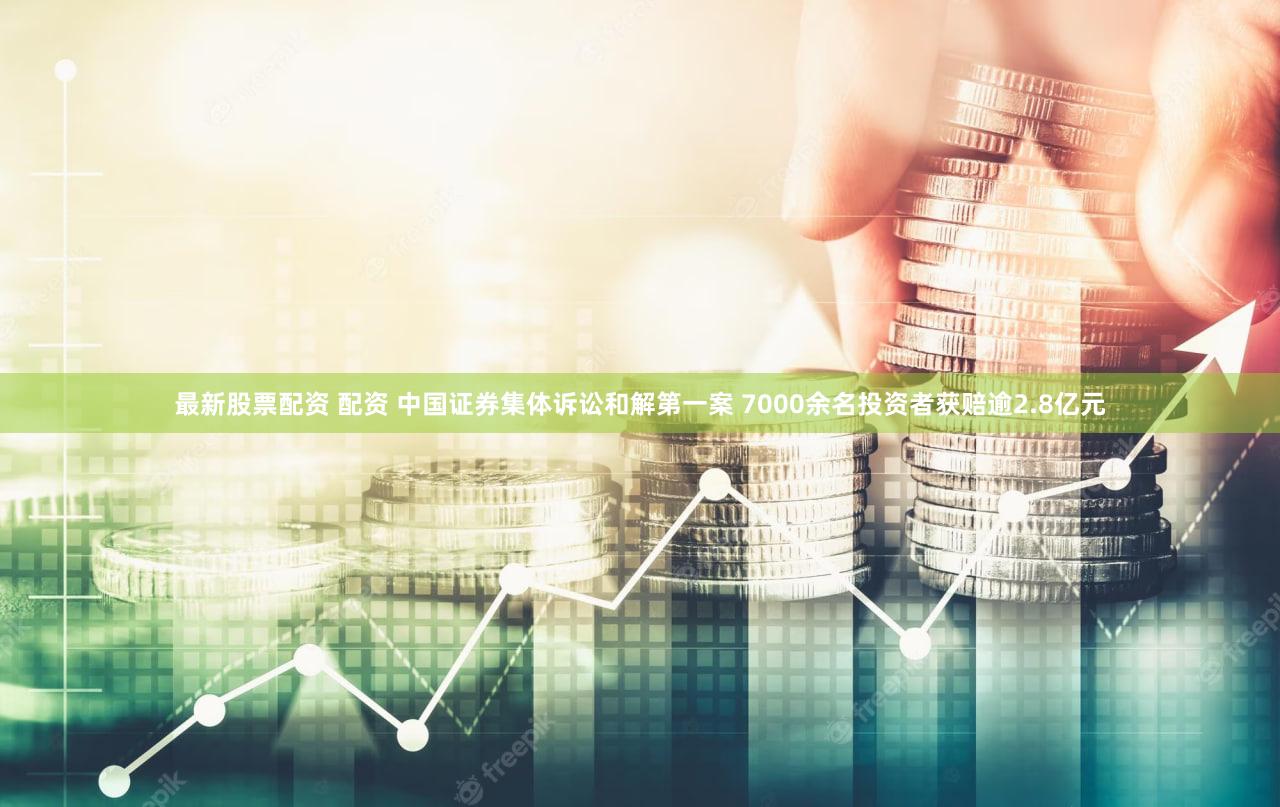 最新股票配资 配资 中国证券集体诉讼和解第一案 7000余名投资者获赔逾2.8亿元