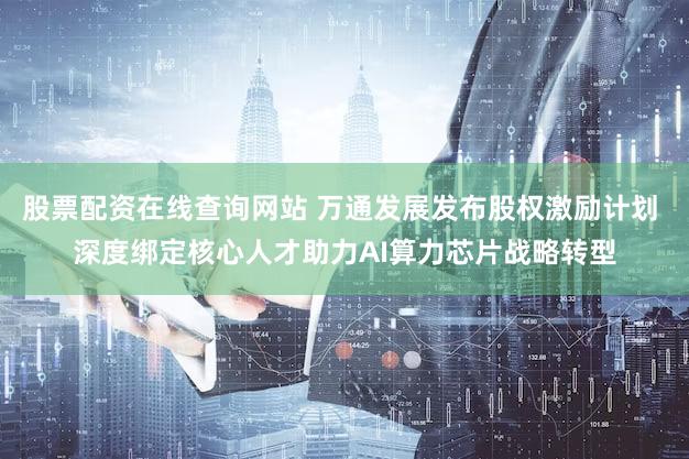 股票配资在线查询网站 万通发展发布股权激励计划 深度绑定核心人才助力AI算力芯片战略转型