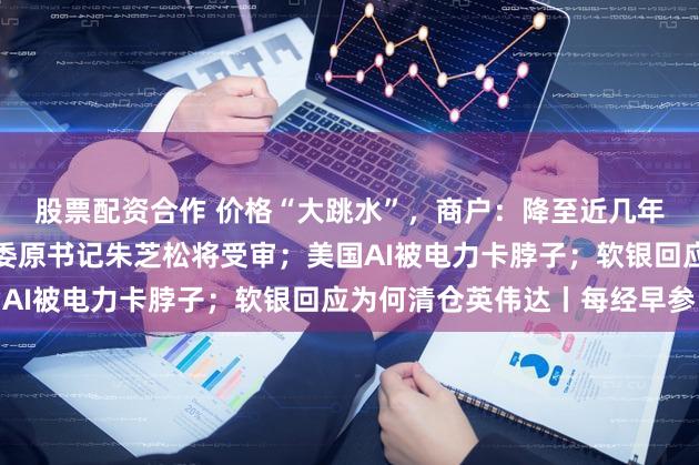 股票配资合作 价格“大跳水”，商户：降至近几年最低；上海浦东新区区委原书记朱芝松将受审；美国AI被电力卡脖子；软银回应为何清仓英伟达丨每经早参