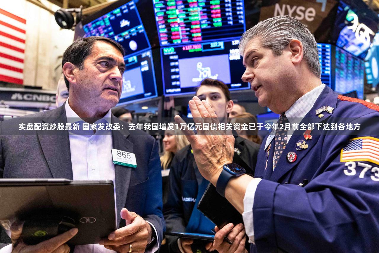 实盘配资炒股最新 国家发改委：去年我国增发1万亿元国债相关资金已于今年2月前全部下达到各地方