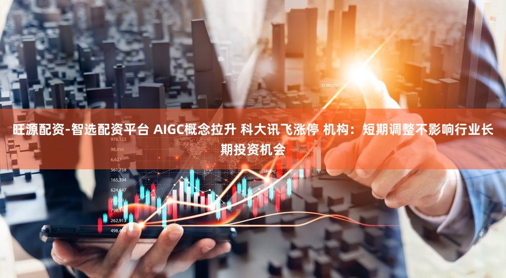 旺源配资-智选配资平台 AIGC概念拉升 科大讯飞涨停 机构：短期调整不影响行业长期投资机会