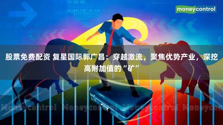 股票免费配资 复星国际郭广昌：穿越激流，聚焦优势产业，深挖高附加值的“矿”