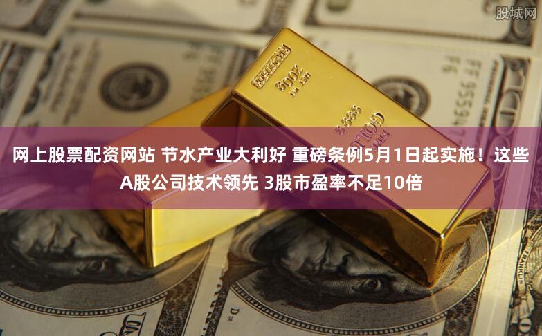 网上股票配资网站 节水产业大利好 重磅条例5月1日起实施！这些A股公司技术领先 3股市盈率不足10倍