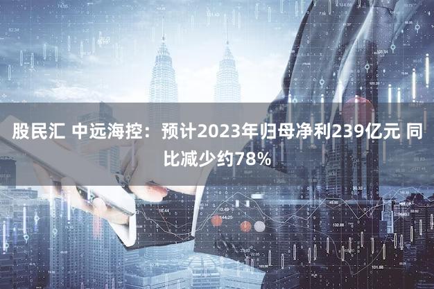 股民汇 中远海控：预计2023年归母净利239亿元 同比减少约78%