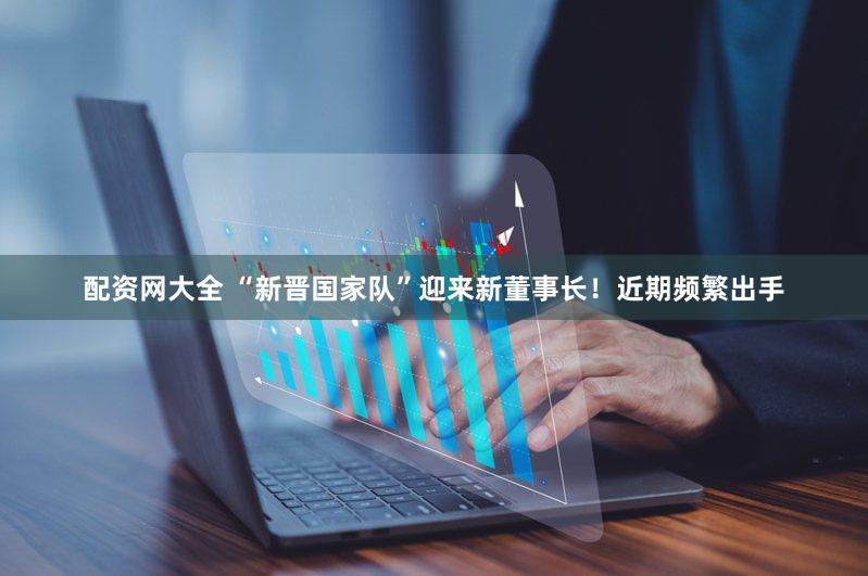 配资网大全 “新晋国家队”迎来新董事长！近期频繁出手