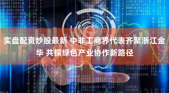 实盘配资炒股最新 中非工商界代表齐聚浙江金华 共探绿色产业协作新路径