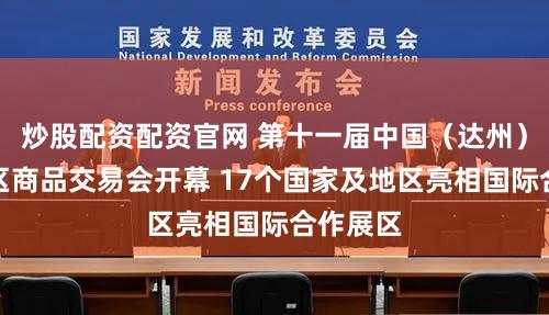 炒股配资配资官网 第十一届中国（达州）秦巴地区商品交易会开幕 17个国家及地区亮相国际合作展区