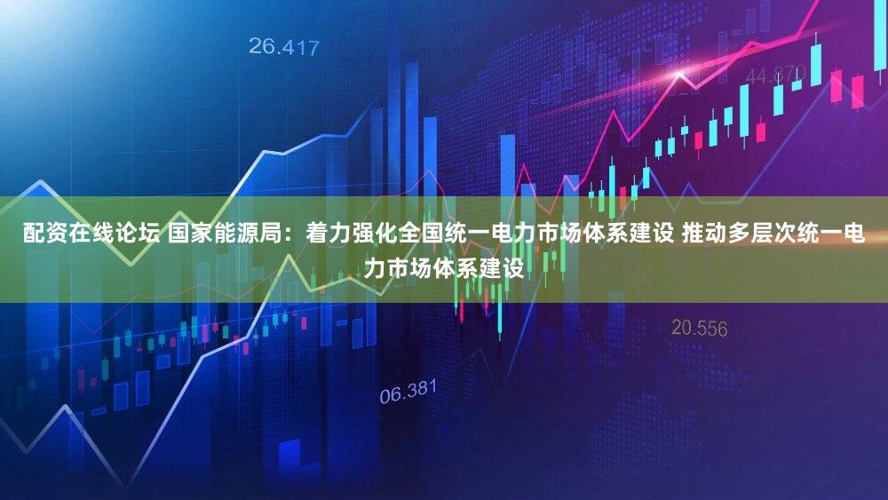 配资在线论坛 国家能源局：着力强化全国统一电力市场体系建设 推动多层次统一电力市场体系建设