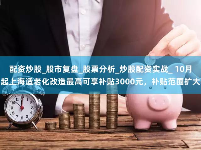 配资炒股_股市复盘_股票分析_炒股配资实战_ 10月起上海适老化改造最高可享补贴3000元，补贴范围扩大