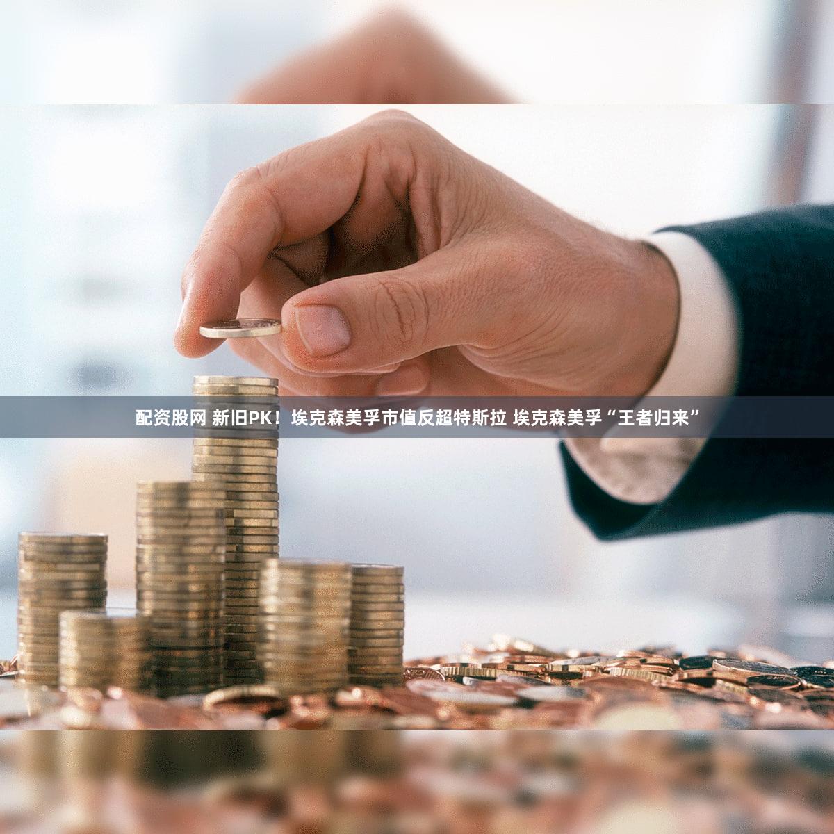 配资股网 新旧PK！埃克森美孚市值反超特斯拉 埃克森美孚“王者归来”