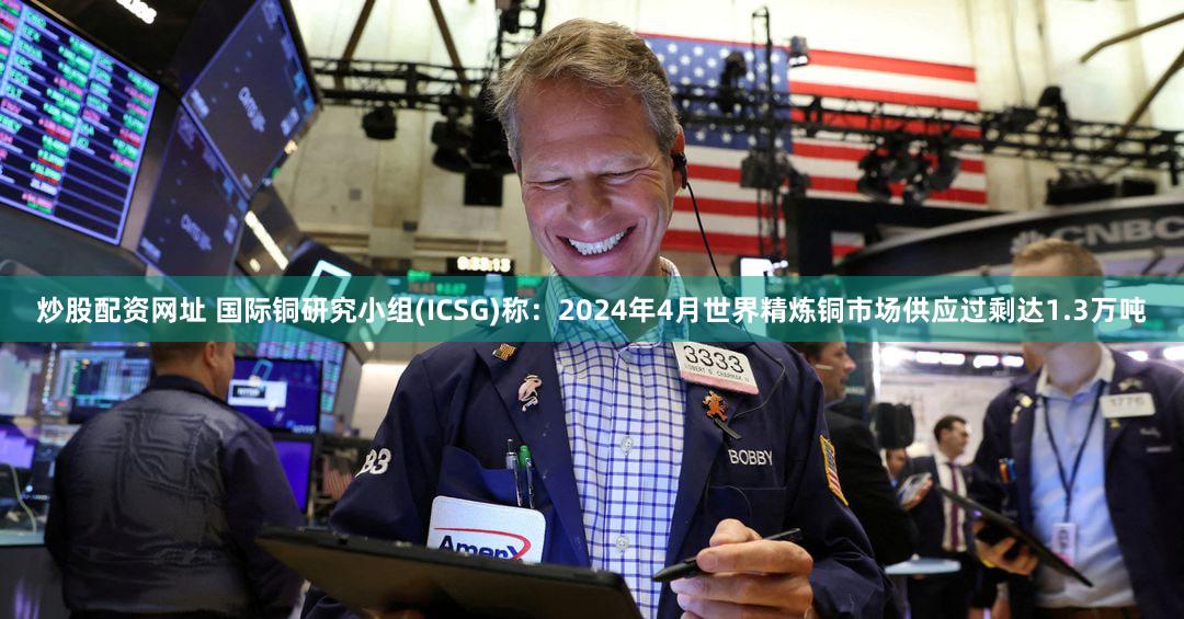 炒股配资网址 国际铜研究小组(ICSG)称：2024年4月世界精炼铜市场供应过剩达1.3万吨