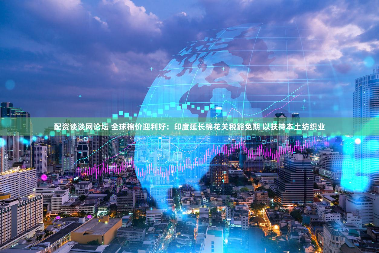 配资谈谈网论坛 全球棉价迎利好：印度延长棉花关税豁免期 以扶持本土纺织业