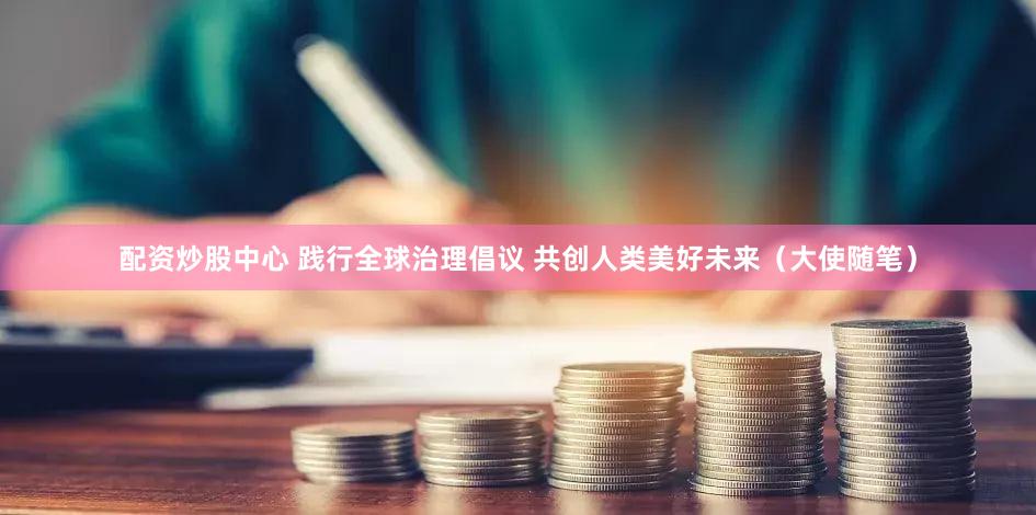 配资炒股中心 践行全球治理倡议 共创人类美好未来（大使随笔）