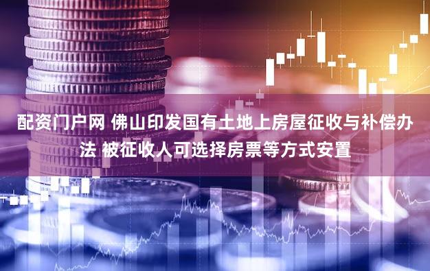 配资门户网 佛山印发国有土地上房屋征收与补偿办法 被征收人可选择房票等方式安置
