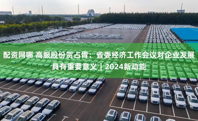 配资网哪 高服股份贺占胥：省委经济工作会议对企业发展具有重要意义｜2024新动能