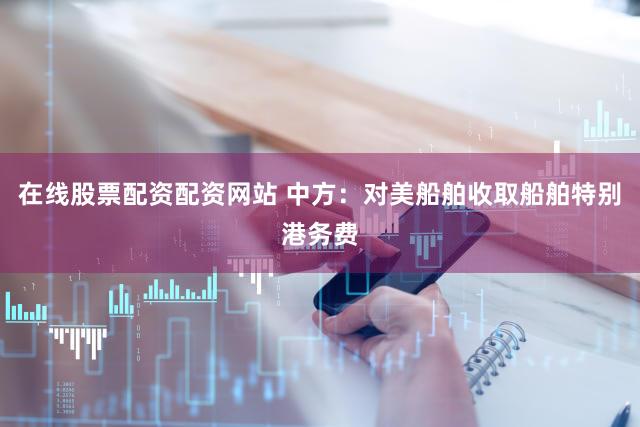 在线股票配资配资网站 中方：对美船舶收取船舶特别港务费