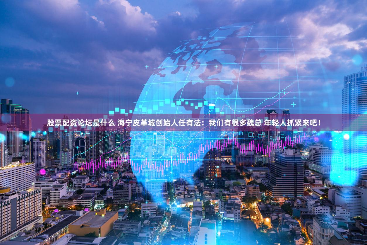 股票配资论坛是什么 海宁皮革城创始人任有法：我们有很多魏总 年轻人抓紧来吧！