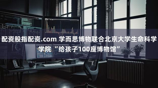 配资股指配资.com 学而思博物联合北京大学生命科学学院 “给孩子100座博物馆”