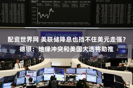 配资世界网 美联储降息也挡不住美元走强?德银:地缘冲突和美国大选将助推