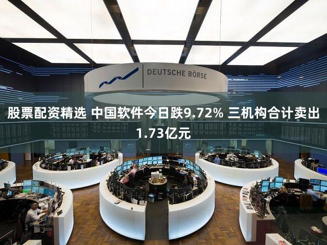 股票配资精选 中国软件今日跌9.72% 三机构合计卖出1.73亿元