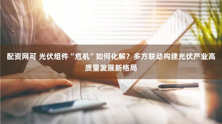 配资网可 光伏组件“危机”如何化解?多方联动构建光伏产业高质量发展新格局