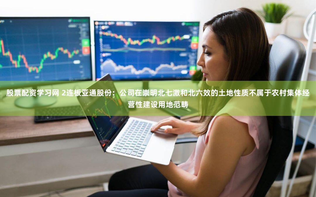 股票配资学习网 2连板亚通股份：公司在崇明北七激和北六效的土地性质不属于农村集体经营性建设用地范畴