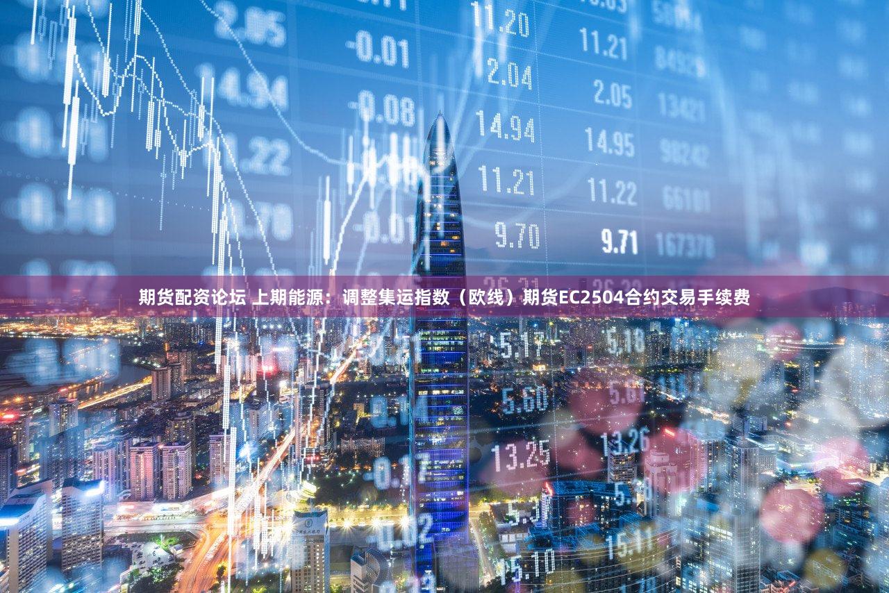 期货配资论坛 上期能源：调整集运指数（欧线）期货EC2504合约交易手续费