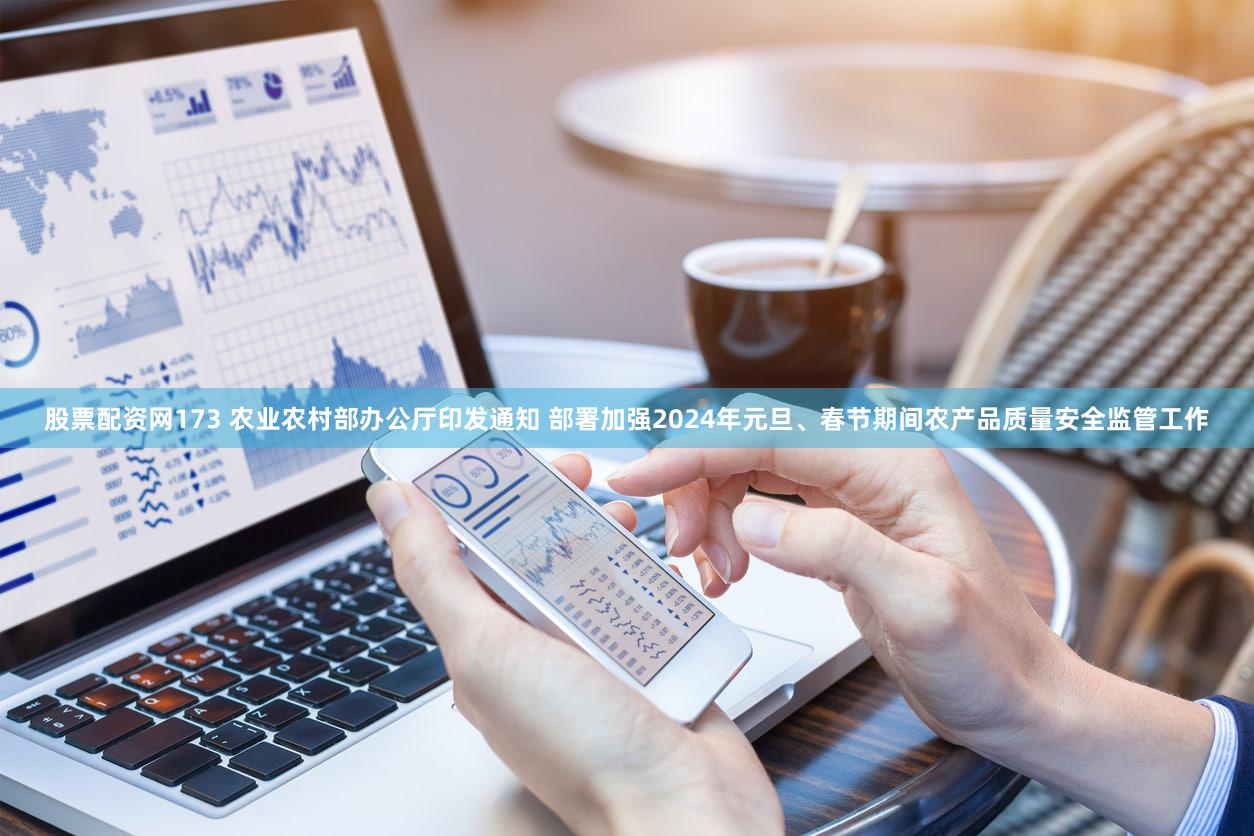 股票配资网173 农业农村部办公厅印发通知 部署加强2024年元旦、春节期间农产品质量安全监管工作