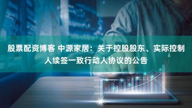 股票配资博客 中源家居：关于控股股东、实际控制人续签一致行动人协议的公告