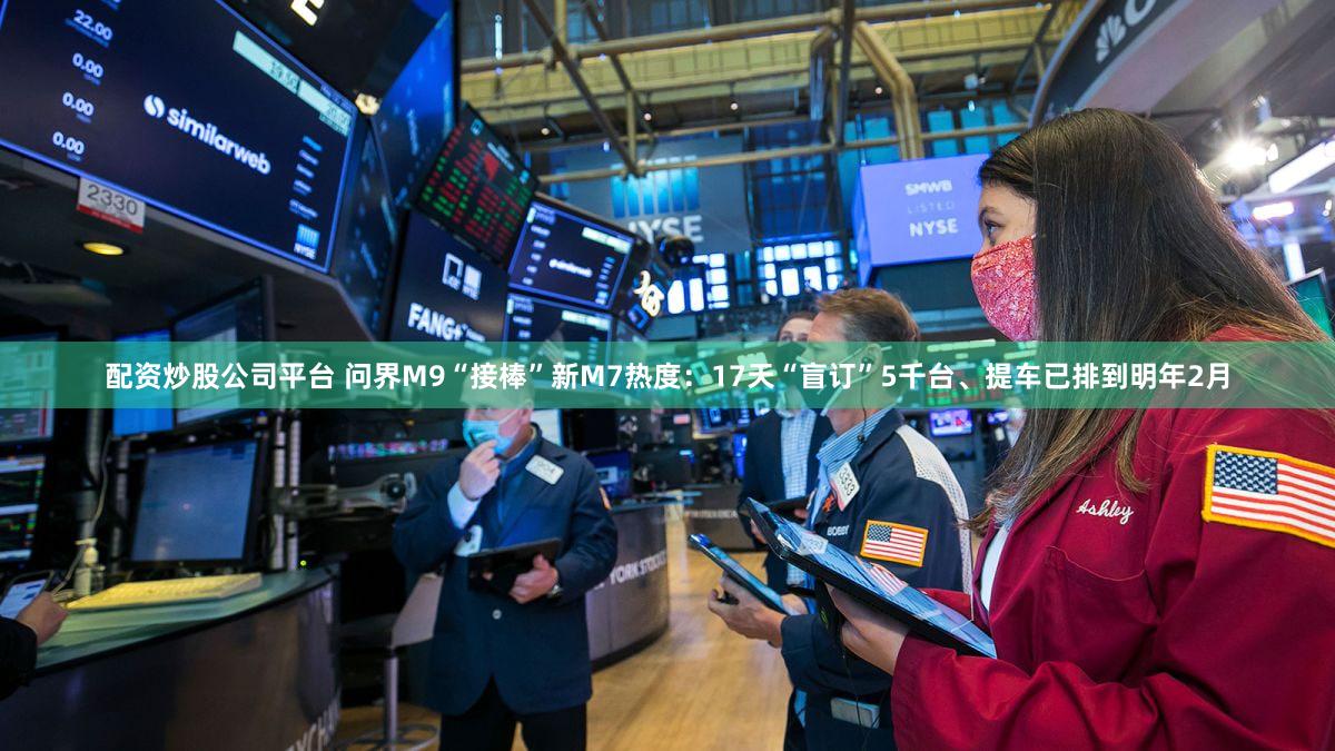 配资炒股公司平台 问界M9“接棒”新M7热度：17天“盲订”5千台、提车已排到明年2月