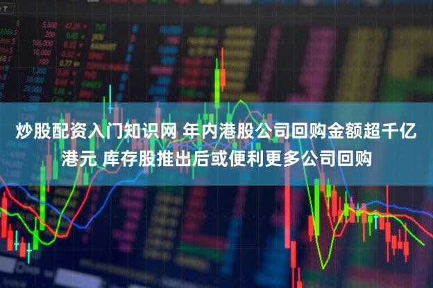 炒股配资入门知识网 年内港股公司回购金额超千亿港元 库存股推出后或便利更多公司回购