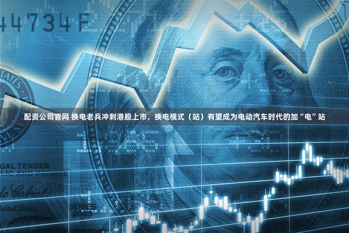 配资公司官网 换电老兵冲刺港股上市，换电模式（站）有望成为电动汽车时代的加“电”站