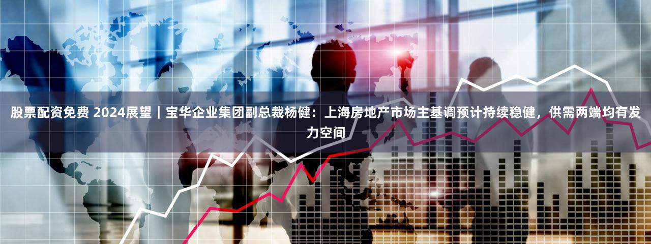 股票配资免费 2024展望｜宝华企业集团副总裁杨健：上海房地产市场主基调预计持续稳健，供需两端均有发力空间