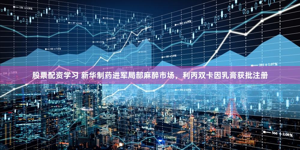 股票配资学习 新华制药进军局部麻醉市场，利丙双卡因乳膏获批注册