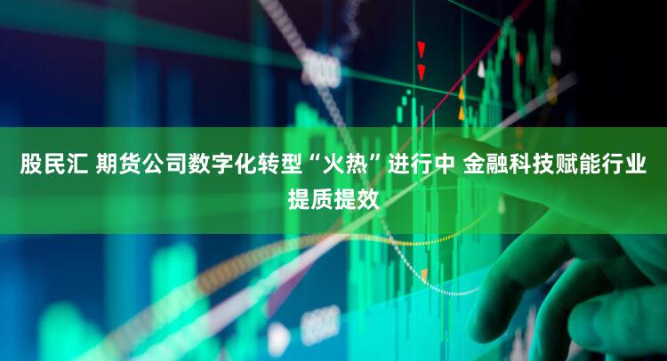 股民汇 期货公司数字化转型“火热”进行中 金融科技赋能行业提质提效