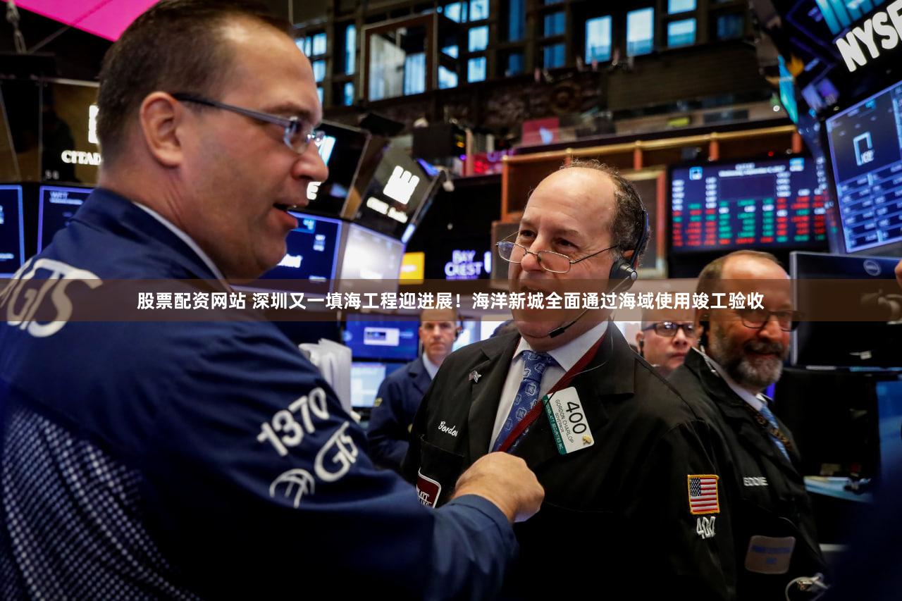 股票配资网站 深圳又一填海工程迎进展！海洋新城全面通过海域使用竣工验收