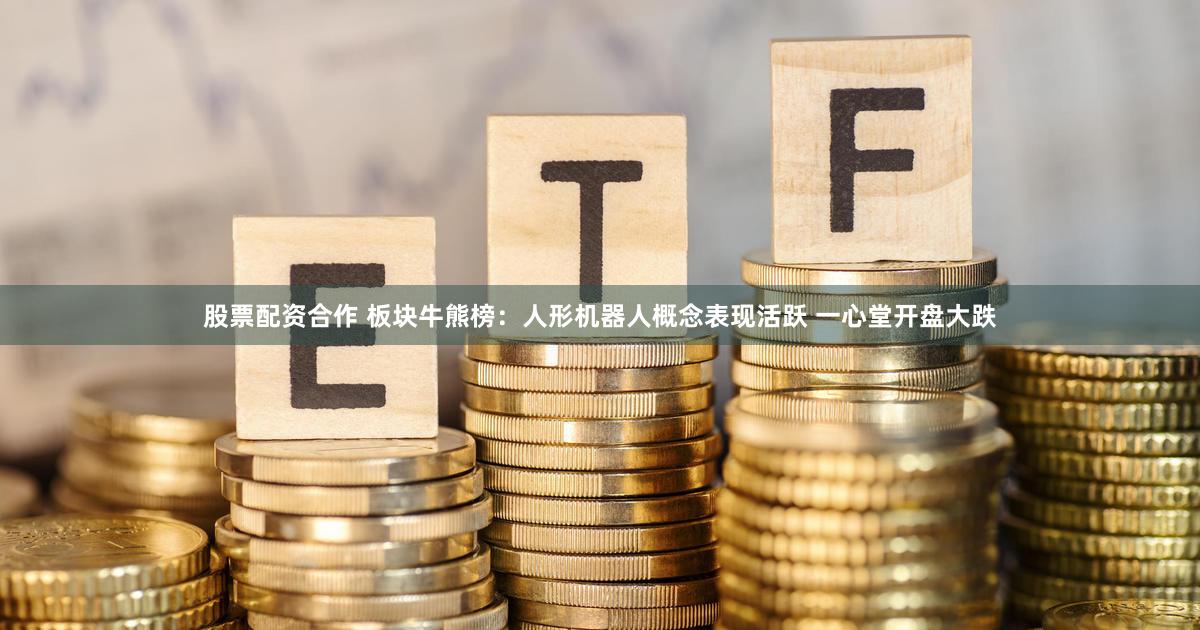 股票配资合作 板块牛熊榜：人形机器人概念表现活跃 一心堂开盘大跌