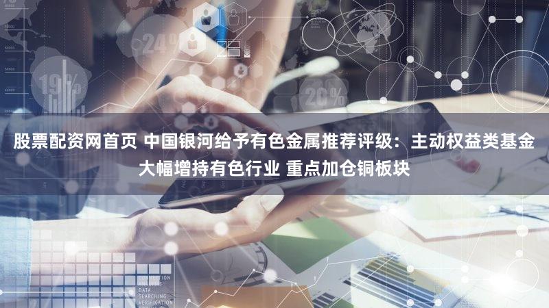 股票配资网首页 中国银河给予有色金属推荐评级：主动权益类基金大幅增持有色行业 重点加仓铜板块