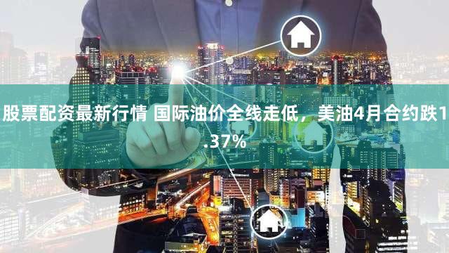 股票配资最新行情 国际油价全线走低，美油4月合约跌1.37%