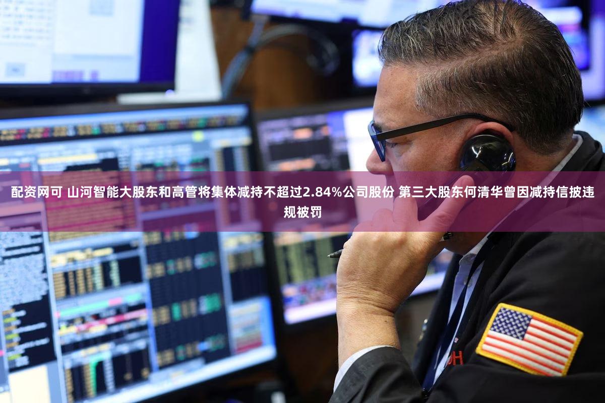 配资网可 山河智能大股东和高管将集体减持不超过2.84%公司股份 第三大股东何清华曾因减持信披违规被罚