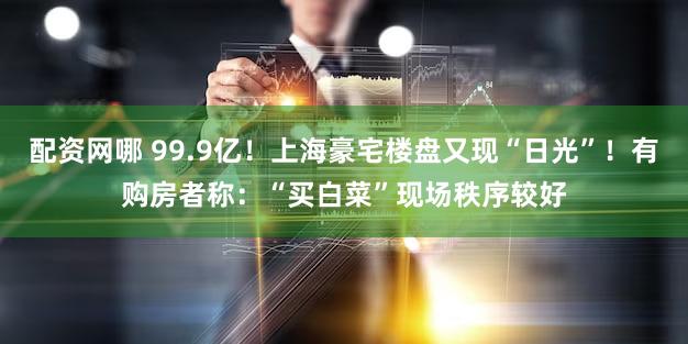 配资网哪 99.9亿!上海豪宅楼盘又现“日光”!有购房者称:“买白菜”现场秩序较好
