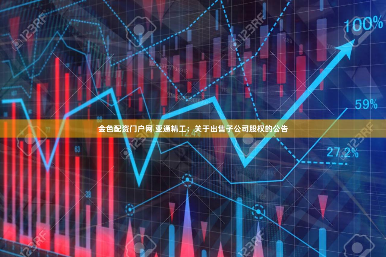 金色配资门户网 亚通精工：关于出售子公司股权的公告
