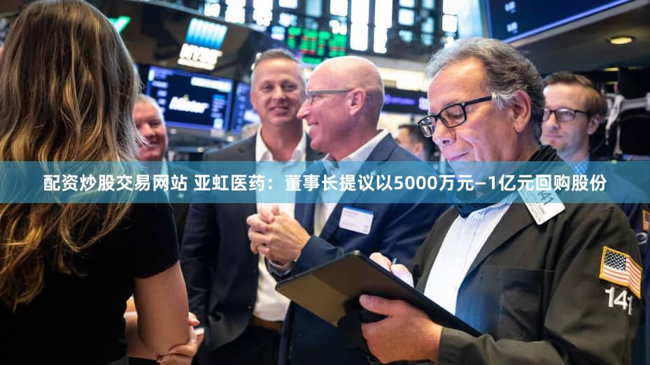 配资炒股交易网站 亚虹医药：董事长提议以5000万元—1亿元回购股份