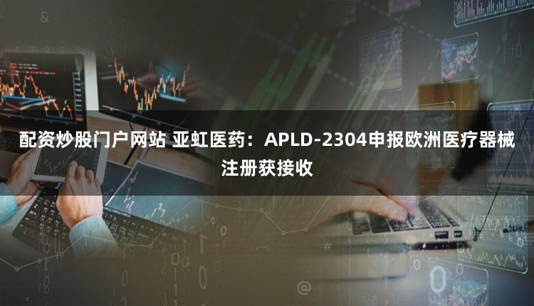 配资炒股门户网站 亚虹医药：APLD-2304申报欧洲医疗器械注册获接收
