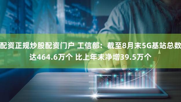 配资正规炒股配资门户 工信部：截至8月末5G基站总数达464.6万个 比上年末净增39.5万个