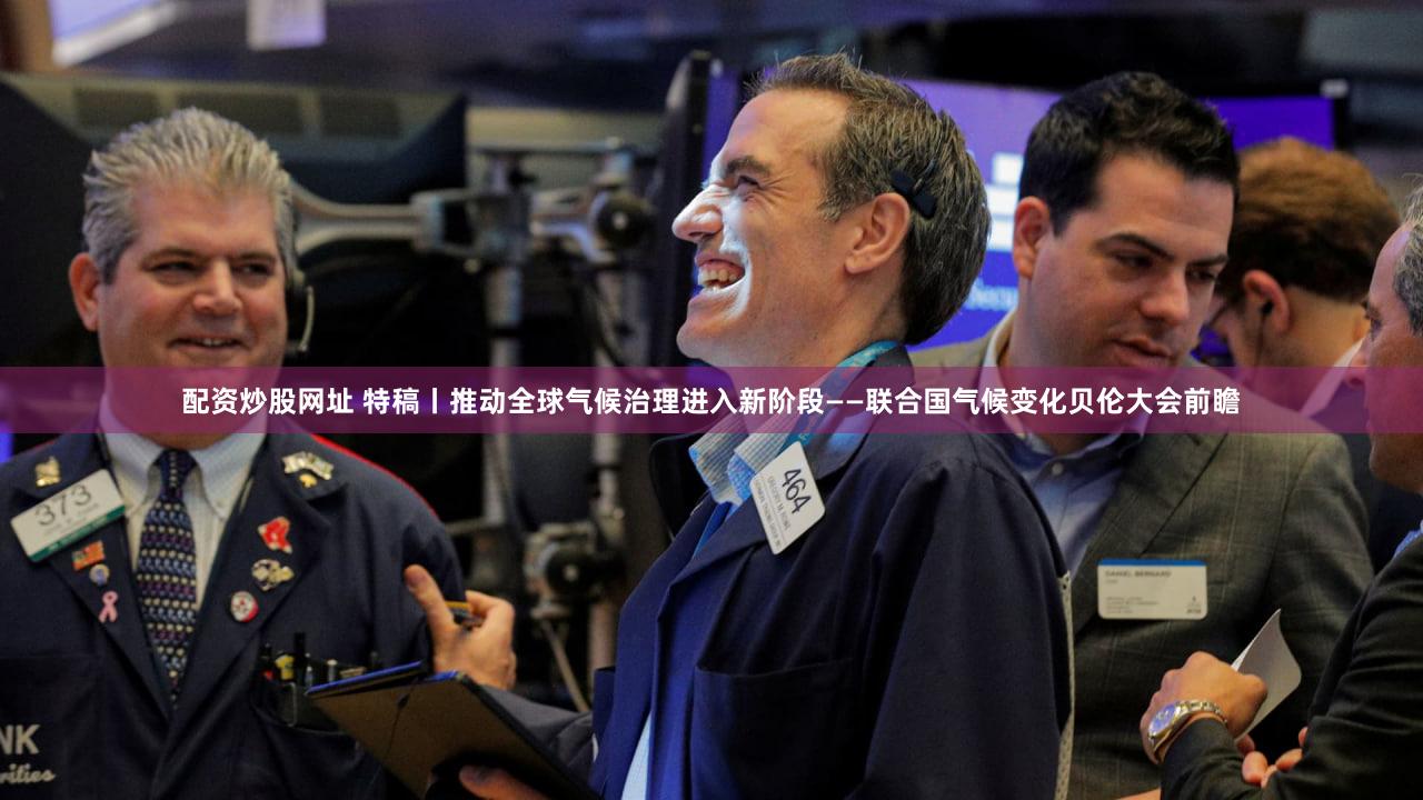 配资炒股网址 特稿丨推动全球气候治理进入新阶段——联合国气候变化贝伦大会前瞻