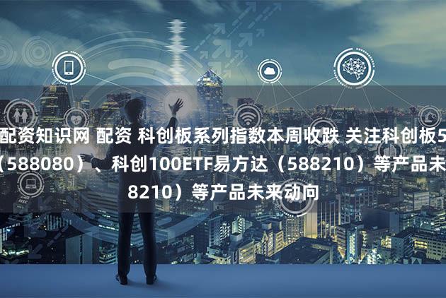 配资知识网 配资 科创板系列指数本周收跌 关注科创板50ETF（588080）、科创100ETF易方达（588210）等产品未来动向