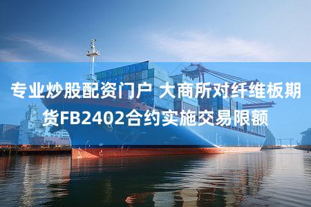 专业炒股配资门户 大商所对纤维板期货FB2402合约实施交易限额