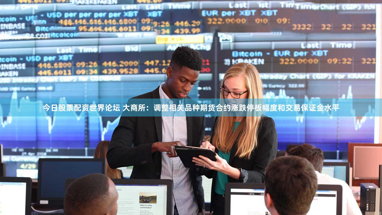 今日股票配资世界论坛 大商所：调整相关品种期货合约涨跌停板幅度和交易保证金水平