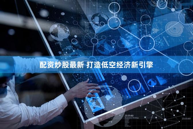 配资炒股最新 打造低空经济新引擎